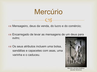 
 Mensageiro, deus da venda, do lucro e do comércio;
 Encarregado de levar as mensagens de um deus para
outro;
 Os seus atributos incluem uma bolsa,
sandálias e capacetes com asas, uma
varinha e o caduceu.
Mercúrio
Mercúrio, de Artus Quellinus
(escultor flamenco)
 