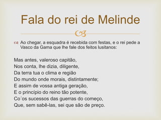 
 Ao chegar, a esquadra é recebida com festas, e o rei pede a
Vasco da Gama que lhe fale dos feitos lusitanos:
Mas antes, valeroso capitão,
Nos conta, lhe dizia, diligente,
Da terra tua o clima e região
Do mundo onde morais, distintamente;
E assim de vossa antiga geração,
E o princípio do reino tão potente,
Co´os sucessos das guerras do começo,
Que, sem sabê-las, sei que são de preço.
Fala do rei de Melinde
 