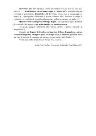 Recusando uma vida ociosa, à sombra dos antepassados, no meio do luxo e do conforto, (…), sendo forte na guerra; desprezando as “honras vãs” e o dinheiro fácil que corrompe as consciências; difundindo a fé de Cristo; promovendo a europeização do mundo; (…) protegendo e cultivando a poesia e demais artes; recusando a lisonja, o egoísmo (…); a ambição de ocupar bons lugares para melhor se exercer a corrupção, (…) 
Que os homens sejam justos em tempo de paz e isso significa a recusa da tirania, da exploração dos pequenos; que sejam valentes em tempo de guerra. 
Aos poetas compete celebrarem estes valores, dar-lhes o prémio merecido da imortalidade; (…) 
Portanto, há, da parte de Camões, um ideal bem definido de grandeza, a par da consciência inquieta e amarga de que o seu tempo não é já tempo de grandeza. Daí o seu grito de alarme e de esperança que não quer morrer, mas ser revivificada.(…) 
Como, mais tarde, diria Fernando Pessoa, “É a hora!” (…) 
Amélia Pinto Pais, Para Compreender Os Lusíadas, Areal Editores, 1981 
