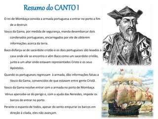 Resumo do CANTO I
O rei de Mombaça convida a armada portuguesa a entrar no porto a fim
de a destruir.
Vasco da Gama, por medida de segurança, manda desembarcar dois
condenados portugueses, encarregados por ele de obterem
informações acerca da terra.
Baco disfarça-se de sacerdote cristão e os dois portugueses são levados à
casa onde ele se encontra e vêm Baco como um sacerdote cristão,
junto a um altar onde estavam representados Cristo e os seus
Apóstolos.
Quando os portugueses regressam à armada, dão informações falsas a
Vasco da Gama, convencidos de que estavam entre gente Cristã.
Vasco da Gama resolve entrar com a armada no porto de Mombaça.
Vénus apercebe-se do perigo e, com a ajuda das Nereides, impede os
barcos de entrar no porto.
Perante o espanto de todos, apesar do vento empurrar os barcos em
direção à cilada, eles não avançam.
 