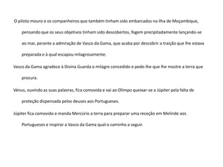 O piloto mouro e os companheiros que também tinham sido embarcados na ilha de Moçambique,
pensando que os seus objetivos tinham sido descobertos, fogem precipitadamente lançando-se
ao mar, perante a admiração de Vasco da Gama, que acaba por descobrir a traição que lhe estava
preparada e à qual escapou milagrosamente.
Vasco da Gama agradece à Divina Guarda o milagre concedido e pede-lhe que lhe mostre a terra que
procura.
Vénus, ouvindo as suas palavras, fica comovida e vai ao Olimpo queixar-se a Júpiter pela falta de
proteção dispensada pelos deuses aos Portugueses.
Júpiter fica comovido e manda Mercúrio a terra para preparar uma receção em Melinde aos
Portugueses e inspirar a Vasco da Gama qual o caminho a seguir.
 
