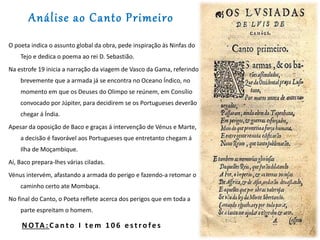 Análise ao Canto Primeiro
O poeta indica o assunto global da obra, pede inspiração às Ninfas do
Tejo e dedica o poema ao rei D. Sebastião.
Na estrofe 19 inicia a narração da viagem de Vasco da Gama, referindo
brevemente que a armada já se encontra no Oceano Índico, no
momento em que os Deuses do Olimpo se reúnem, em Consílio
convocado por Júpiter, para decidirem se os Portugueses deverão
chegar á Índia.
Apesar da oposição de Baco e graças á intervenção de Vénus e Marte,
a decisão é favorável aos Portugueses que entretanto chegam á
Ilha de Moçambique.
Aí, Baco prepara-lhes várias ciladas.
Vénus intervém, afastando a armada do perigo e fazendo-a retomar o
caminho certo ate Mombaça.
No final do Canto, o Poeta reflete acerca dos perigos que em toda a
parte espreitam o homem.
N OTA : C a n t o I t e m 1 0 6 e s t r o fe s
 