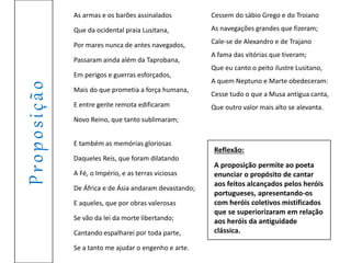 Proposição
As armas e os barões assinalados
Que da ocidental praia Lusitana,
Por mares nunca de antes navegados,
Passaram ainda além da Taprobana,
Em perigos e guerras esforçados,
Mais do que prometia a força humana,
E entre gente remota edificaram
Novo Reino, que tanto sublimaram;
E também as memórias gloriosas
Daqueles Reis, que foram dilatando
A Fé, o Império, e as terras viciosas
De África e de Ásia andaram devastando;
E aqueles, que por obras valerosas
Se vão da lei da morte libertando;
Cantando espalharei por toda parte,
Se a tanto me ajudar o engenho e arte.
Cessem do sábio Grego e do Troiano
As navegações grandes que fizeram;
Cale-se de Alexandro e de Trajano
A fama das vitórias que tiveram;
Que eu canto o peito ilustre Lusitano,
A quem Neptuno e Marte obedeceram:
Cesse tudo o que a Musa antígua canta,
Que outro valor mais alto se alevanta.
Reflexão:
A proposição permite ao poeta
enunciar o propósito de cantar
aos feitos alcançados pelos heróis
portugueses, apresentando-os
com heróis coletivos mistificados
que se superiorizaram em relação
aos heróis da antiguidade
clássica.
 