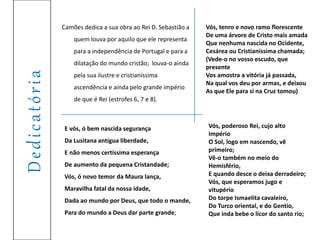 Dedicatória
Camões dedica a sua obra ao Rei D. Sebastião a
quem louva por aquilo que ele representa
para a independência de Portugal e para a
dilatação do mundo cristão; louva-o ainda
pela sua ilustre e cristianíssima
ascendência e ainda pelo grande império
de que é Rei (estrofes 6, 7 e 8).
E vós, ó bem nascida segurança
Da Lusitana antígua liberdade,
E não menos certíssima esperança
De aumento da pequena Cristandade;
Vós, ó novo temor da Maura lança,
Maravilha fatal da nossa idade,
Dada ao mundo por Deus, que todo o mande,
Para do mundo a Deus dar parte grande;
Vós, tenro e novo ramo florescente
De uma árvore de Cristo mais amada
Que nenhuma nascida no Ocidente,
Cesárea ou Cristianíssima chamada;
(Vede-o no vosso escudo, que
presente
Vos amostra a vitória já passada,
Na qual vos deu por armas, e deixou
As que Ele para si na Cruz tomou)
Vós, poderoso Rei, cujo alto
Império
O Sol, logo em nascendo, vê
primeiro;
Vê-o também no meio do
Hemisfério,
E quando desce o deixa derradeiro;
Vós, que esperamos jugo e
vitupério
Do torpe Ismaelita cavaleiro,
Do Turco oriental, e do Gentio,
Que inda bebe o licor do santo rio;
 