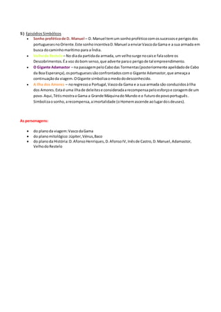 5) Episódios Simbólicos
 Sonho proféticode D. Manuel – D. Manuel temum sonhoproféticocomossucessose perigosdos
portuguesesnoOriente.Este sonhoincentivaD.Manuel a enviarVascoda Gama e a sua armada em
busca docaminhomarítimo para a Índia.
 Velhodo Restelo– No diada partidada armada, um velhosurge nocaise falasobre os
Descobrimentos.Éa voz dobom senso,que adverte parao perigode tal empreendimento.
 O Gigante Adamastor – na passagempeloCabodas Tormentas(posteriormente apelidadode Cabo
da Boa Esperança),osportuguesessãoconfrontadoscomo Gigante Adamastor,que ameaçaa
continuaçãoda viagem.OGigante simbolizaomedododesconhecido.
 A Ilha dos Amores – noregressoa Portugal,Vascoda Gama e a sua armada são conduzidosàIlha
dos Amores.Estaé uma ilhade deleitese consideradaarecompensapeloesforçoe coragemde um
povo.Aqui,Tétismostraa Gama a Grande Máquinado Mundo e o futurodopovoportuguês.
Simbolizaosonho,arecompensa,aimortalidade (oHomemascende aolugardosdeuses).
As personagens:
 do planoda viagem:VascodaGama
 do planomitológico:Júpiter,Vénus,Baco
 do planoda História:D.AfonsoHenriques,D.AfonsoIV,Inêsde Castro,D.Manuel,Adamastor,
VelhodoRestelo
 