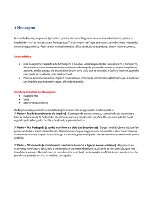 A Mensagem
FernandoPessoa,no poemaépico-lírico,canta,de formafragmentáriae numaatitude introspetiva,o
impérioterritorial,masretratao Portugal que "faltacumprir-se",que se encontraemdeclínioanecessitar
de uma força anímica. Projeta-nosnumadimensãocíclicacentradana esperançade um novorecomeço.
Características:
 Nas duasprimeiraspartesdaMensagem é possível umdiálogocom OsLusíadas;emO Encoberto,
Pessoasitua-se nomomentoemque oImpérioPortuguêsparece desmoronar-seporcompletoe,
assume,então,ocargo de anunciadorde umnovociclo que se anuncia,o QuintoImpério,que não
precisade ser material,mascivilizacional.
 Procura anunciarum novoimpériocivilizacional.O“intensosofrimentopatriótico”leva-oaantever
um impérioque se encontraparaalémdo material.
Estrutura tripartida da Mensagem:
 Nascimento
 Vida
 Morte/renascimento
Os 44 poemasque constituema Mensagem encontram-se agrupadosemtrêspartes:
1ª Parte – Brasão (construtoresdo Império) - Corresponde aonascimento,comreferência aosmitose
figurashistóricasaté D. Sebastião,identificadasnoselementosdosbrasões.Dá-noscontadoPortugal
erguidopeloesforçodosheróise destinadoagrandesfeitos.
2ª Parte – Mar Português(o sonho marítimo e a obra das descobertas) - Surge a realizaçãoe a vida;refere
personalidadese acontecimentosdosDescobrimentosque exigiramumalutacontrao desconhecidoe os
elementosnaturais.Expansãode Portugal nomundo,passandopelosDescobrimentose terminandocomo
declínio.
3ª Parte – O Encoberto (encobrimentoresultante damorte e ligação ao messianismo) - Representaa
esperançanumfuturoassociadoa um messiase aomitosebastianista,atravésdaressurreição,que nos
impulsionaparaum QuintoImpérionumdomínioespiritual - antecipaçãoproféticade umacontecimento
grandiosoque estáescritonodestinoportuguês.
 