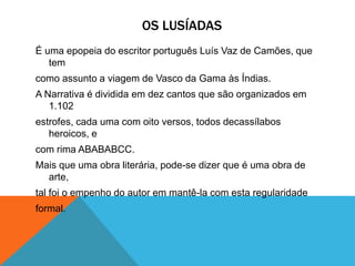 OS LUSÍADAS
É uma epopeia do escritor português Luís Vaz de Camões, que
tem
como assunto a viagem de Vasco da Gama às Índias.
A Narrativa é dividida em dez cantos que são organizados em
1.102
estrofes, cada uma com oito versos, todos decassílabos
heroicos, e
com rima ABABABCC.
Mais que uma obra literária, pode-se dizer que é uma obra de
arte,
tal foi o empenho do autor em mantê-la com esta regularidade
formal.
 