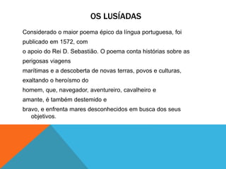 OS LUSÍADAS
Considerado o maior poema épico da língua portuguesa, foi
publicado em 1572, com
o apoio do Rei D. Sebastião. O poema conta histórias sobre as
perigosas viagens
marítimas e a descoberta de novas terras, povos e culturas,
exaltando o heroísmo do
homem, que, navegador, aventureiro, cavalheiro e
amante, é também destemido e
bravo, e enfrenta mares desconhecidos em busca dos seus
objetivos.
 