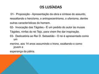 OS LUSÍADAS
01- Proposição - Apresentação da obra e síntese do assunto,
ressaltando o heroísmo, o antropocentrismo, o ufanismo, dentre
outras características do homem.
02- Invocação das Tágides - É um pedido do autor às musas
Tágides, ninfas do rei Tejo, para virem lhe dar inspiração.
03- Dedicatória ao Rei D. Sebastião - O rei é apresentado como
um
menino, aos 14 anos assumindo o trono, exaltando-o como
jovem e
esperança da pátria.
 