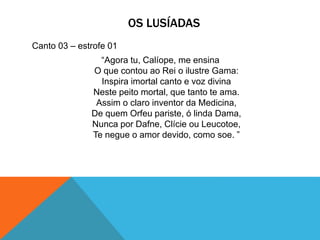 OS LUSÍADAS
Canto 03 – estrofe 01
“Agora tu, Calíope, me ensina
O que contou ao Rei o ilustre Gama:
Inspira imortal canto e voz divina
Neste peito mortal, que tanto te ama.
Assim o claro inventor da Medicina,
De quem Orfeu pariste, ó linda Dama,
Nunca por Dafne, Clície ou Leucotoe,
Te negue o amor devido, como soe. ”
 