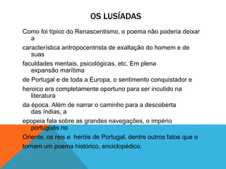 OS LUSÍADAS
Como foi típico do Renascentismo, o poema não poderia deixar
a
característica antropocentrista de exaltação do homem e de
suas
faculdades mentais, psicológicas, etc. Em plena
expansão marítima
de Portugal e de toda a Europa, o sentimento conquistador e
heroico era completamente oportuno para ser incutido na
literatura
da época. Além de narrar o caminho para a descoberta
das índias, a
epopeia fala sobre as grandes navegações, o império
português no
Oriente, os reis e heróis de Portugal, dentre outros fatos que o
tornam um poema histórico, enciclopédico.
 
