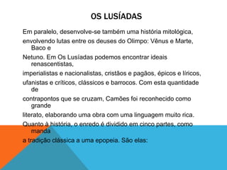 OS LUSÍADAS
Em paralelo, desenvolve-se também uma história mitológica,
envolvendo lutas entre os deuses do Olimpo: Vênus e Marte,
Baco e
Netuno. Em Os Lusíadas podemos encontrar ideais
renascentistas,
imperialistas e nacionalistas, cristãos e pagãos, épicos e líricos,
ufanistas e críticos, clássicos e barrocos. Com esta quantidade
de
contrapontos que se cruzam, Camões foi reconhecido como
grande
literato, elaborando uma obra com uma linguagem muito rica.
Quanto à história, o enredo é dividido em cinco partes, como
manda
a tradição clássica a uma epopeia. São elas:
 