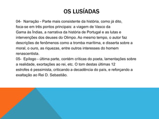 OS LUSÍADAS
04- Narração - Parte mais consistente da história, como já dito,
foca-se em três pontos principais: a viagem de Vasco da
Gama às Índias, a narrativa da história de Portugal e as lutas e
intervenções dos deuses do Olimpo. Ao mesmo tempo, o autor faz
descrições de fenômenos como a tromba marítima, e disserta sobre a
moral, o ouro, as riquezas, entre outros interesses do homem
renascentista.
05- Epílogo - última parte, contém críticas do poeta, lamentações sobre
a realidade, exortações ao rei, etc. O tom destas últimas 12
estrofes é pessimista, criticando a decadência do país, e reforçando a
exaltação ao Rei D. Sebastião.
 