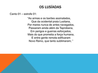 OS LUSÍADAS
Canto 01 – estrofe 01:
“As armas e os barões assinalados,
Que da ocidental praia Lusitana,
Por mares nunca de antes navegados,
Passaram ainda além da Taprobana,
Em perigos e guerras esforçados,
Mais do que prometia a força humana,
E entre gente remota edificaram
Novo Reino, que tanto sublimaram; ”
 