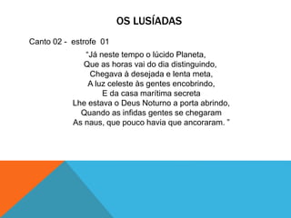 OS LUSÍADAS
Canto 02 - estrofe 01
“Já neste tempo o lúcido Planeta,
Que as horas vai do dia distinguindo,
Chegava à desejada e lenta meta,
A luz celeste às gentes encobrindo,
E da casa marítima secreta
Lhe estava o Deus Noturno a porta abrindo,
Quando as infidas gentes se chegaram
As naus, que pouco havia que ancoraram. ”
 