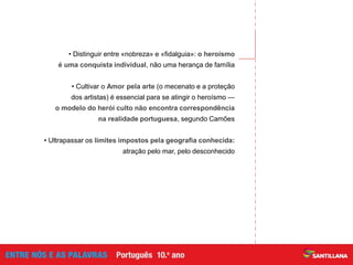 • Distinguir entre «nobreza» e «fidalguia»: o heroísmo
é uma conquista individual, não uma herança de família
• Cultivar o Amor pela arte (o mecenato e a proteção
dos artistas) é essencial para se atingir o heroísmo —
o modelo do herói culto não encontra correspondência
na realidade portuguesa, segundo Camões
• Ultrapassar os limites impostos pela geografia conhecida:
atração pelo mar, pelo desconhecido
 