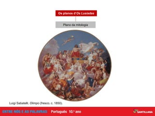 Canto V — Intervenção do Gigante Adamastor (episódio em que se cruzam
o plano da Viagem, o plano da História de Portugal e o plano mitológico)
Canto I — Consílio dos deuses no Olimpo; tem como finalidade
decidir o futuro dos Portugueses no Oriente; as divindades são divididas
em adjuvantes (Vénus e Marte) e oponentes (Baco). Baco terá várias
intervenções junto da armada (objetivo: pôr os Portugueses em risco)
Constituído por momentos em que os deuses romanos
têm uma intervenção na ação
Plano paralelo à narrativa da viagem de Vasco da Gama
Os planos d’Os Lusíadas
Luigi Sabatelli, Olimpo (fresco, c. 1850).
Plano da mitologia
 