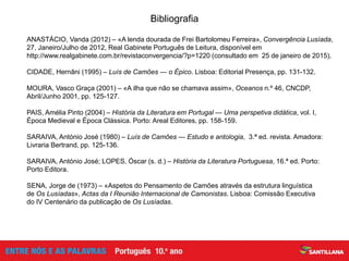 Bibliografia
ANASTÁCIO, Vanda (2012) – «A lenda dourada de Frei Bartolomeu Ferreira», Convergência Lusíada,
27, Janeiro/Julho de 2012, Real Gabinete Português de Leitura, disponível em
http://www.realgabinete.com.br/revistaconvergencia/?p=1220 (consultado em 25 de janeiro de 2015).
CIDADE, Hernâni (1995) – Luís de Camões — o Épico. Lisboa: Editorial Presença, pp. 131-132.
MOURA, Vasco Graça (2001) – «A ilha que não se chamava assim», Oceanos n.º 46, CNCDP,
Abril/Junho 2001, pp. 125-127.
PAIS, Amélia Pinto (2004) – História da Literatura em Portugal — Uma perspetiva didática, vol. I,
Época Medieval e Época Clássica. Porto: Areal Editores, pp. 158-159.
SARAIVA, António José (1980) – Luís de Camões — Estudo e antologia, 3.ª ed. revista. Amadora:
Livraria Bertrand, pp. 125-136.
SARAIVA, António José; LOPES, Óscar (s. d.) – História da Literatura Portuguesa, 16.ª ed. Porto:
Porto Editora.
SENA, Jorge de (1973) – «Aspetos do Pensamento de Camões através da estrutura linguística
de Os Lusíadas», Actas da I Reunião Internacional de Camonistas. Lisboa: Comissão Executiva
do IV Centenário da publicação de Os Lusíadas.
 