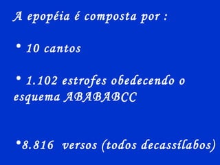 A epopéia é composta por :
• 10 cantos
• 1.102 estrofes obedecendo o
esquema ABABABCC
•8.816 versos (todos decassílabos)
 