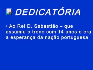 DEDICATÓRIA
• Ao Rei D. Sebastião – que
assumiu o trono com 14 anos e era
a esperança da nação portuguesa
 