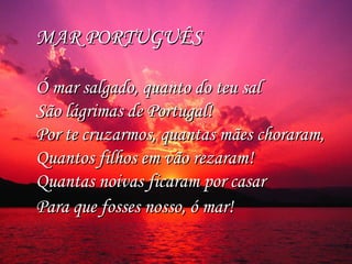 MAR PORTUGUÊS  MAR PORTUGUÊS  
Ó mar salgado, quanto do teu sal Ó mar salgado, quanto do teu sal 
São lágrimas de Portugal! São lágrimas de Portugal! 
Por te cruzarmos, quantas mães choraram, Por te cruzarmos, quantas mães choraram, 
Quantos filhos em vão rezaram! Quantos filhos em vão rezaram! 
Quantas noivas ficaram por casar Quantas noivas ficaram por casar 
Para que fosses nosso, ó mar! Para que fosses nosso, ó mar! 
 
