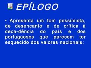 EPÍLOGO
• Apresenta um tom pessimista,
de desencanto e de crítica à
deca-dência do país e dos
portugueses que parecem ter
esquecido dos valores nacionais;
 
