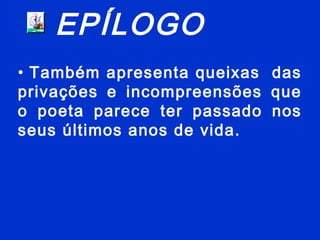 EPÍLOGO
• Também apresenta queixas das
privações e incompreensões que
o poeta parece ter passado nos
seus últimos anos de vida.
 