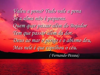 Valeu a pena? Tudo vale a pena Valeu a pena? Tudo vale a pena 
Se a alma não é pequena. Se a alma não é pequena. 
Quem quer passar além do Bojador Quem quer passar além do Bojador 
Tem que passar além da dor. Tem que passar além da dor. 
Deus ao mar o perigo e o abismo deu, Deus ao mar o perigo e o abismo deu, 
Mas nele é que espelhou o céu. Mas nele é que espelhou o céu. 
( Fernando Pessoa)( Fernando Pessoa)
 