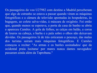Os passageiros do voo U27982 com destino a Madrid perceberam
que algo de estranho se estava a passar quando viram as máquinas
fotográficas e a câmara de televisão apontadas às hospedeiras, às
bagagens, ao colete salva-vidas, à máscara de oxigênio. Foi então
que, quando menos se esperava, a porta da casa de banho se abriu
e apareceu Camões. A gola de folhos, as calças em balão, a coroa
de louros na cabeça, a barba e a pala sobre o olhos não deixavam
dúvidas. Os passageiros lá de trás esticaram o pescoço, das malas
dos turistas saíram mais máquinas fotográficas. E Camões
começou a recitar: "As armas e os barões assinalados/ que da
ocidental praia lusitana/ por mares nunca dantes navegados/
passaram ainda além da Taprobana."
 