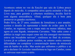 Aconteceu ontem no voo da EasyJet que saiu de Lisboa pouco
depois do meio-dia. A companhia aérea queria assinalar o Dia do
Livro mas, para garantir a cobertura mediática, decidiu fazê-lo
com alguma antecedência. Afinal, qualquer dia é bom para
promover os grandes escritores.
Pedro Silva, de 27 anos, estudante de Jornalismo e ator amador,
aceitou o desafio de representar a bordo do avião: para lá foi
Camões, no regresso, com a roupa mais ou menos idêntica, mas
agora só com bigode, interpretou Cervantes. "Não sabia como o
público ia reagir nem sequer como me iria conseguir movimentar,
estava um bocadinho nervoso", confessou no final da aventura.
Levava já os collants pretos vestidos, no entanto sentiu enormes
dificuldades em completar a caracterização dentro da minúscula
casa de banho do avião. Mas assim que enfrentou o público e se
pôs a declarar Os Lusíadas transformou-se logo em Camões, como
se estivesse num teatro a sério.
 