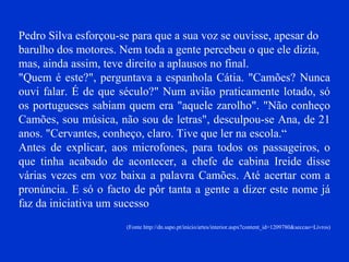 Pedro Silva esforçou-se para que a sua voz se ouvisse, apesar do
barulho dos motores. Nem toda a gente percebeu o que ele dizia,
mas, ainda assim, teve direito a aplausos no final.
"Quem é este?", perguntava a espanhola Cátia. "Camões? Nunca
ouvi falar. É de que século?" Num avião praticamente lotado, só
os portugueses sabiam quem era "aquele zarolho". "Não conheço
Camões, sou música, não sou de letras", desculpou-se Ana, de 21
anos. "Cervantes, conheço, claro. Tive que ler na escola.“
Antes de explicar, aos microfones, para todos os passageiros, o
que tinha acabado de acontecer, a chefe de cabina Ireide disse
várias vezes em voz baixa a palavra Camões. Até acertar com a
pronúncia. E só o facto de pôr tanta a gente a dizer este nome já
faz da iniciativa um sucesso
(Fonte http://dn.sapo.pt/inicio/artes/interior.aspx?content_id=1209780&seccao=Livros)
 