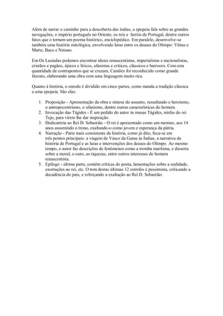 Além de narrar o caminho para a descoberta das índias, a epopeia fala sobre as grandes
navegações, o império português no Oriente, os reis e heróis de Portugal, dentre outros
fatos que o tornam um poema histórico, enciclopédico. Em paralelo, desenvolve-se
também uma história mitológica, envolvendo lutas entre os deuses do Olimpo: Vênus e
Marte, Baco e Netuno.
Em Os Lusíadas podemos encontrar ideais renascentistas, imperialistas e nacionalistas,
cristãos e pagãos, épicos e líricos, ufanistas e críticos, clássicos e barrocos. Com esta
quantidade de contrapontos que se cruzam, Camões foi reconhecido como grande
literato, elaborando uma obra com uma linguagem muito rica.
Quanto à história, o enredo é dividido em cinco partes, como manda a tradição clássica
a uma epopeia. São elas:
1. Proposição - Apresentação da obra e síntese do assunto, ressaltando o heroísmo,
o antropocentrismo, o ufanismo, dentre outras características do homem.
2. Invocação das Tágides - É um pedido do autor às musas Tágides, ninfas do rei
Tejo, para virem lhe dar inspiração.
3. Dedicatória ao Rei D. Sebastião - O rei é apresentado como um menino, aos 14
anos assumindo o trono, exaltando-o como jovem e esperança da pátria.
4. Narração - Parte mais consistente da história, como já dito, foca-se em
três pontos principais: a viagem de Vasco da Gama às Índias, a narrativa da
história de Portugal e as lutas e intervenções dos deuses do Olimpo. Ao mesmo
tempo, o autor faz descrições de fenômenos como a tromba marítima, e disserta
sobre a moral, o ouro, as riquezas, entre outros interesses do homem
renascentista.
5. Epílogo - última parte, contém críticas do poeta, lamentações sobre a realidade,
exortações ao rei, etc. O tom destas últimas 12 estrofes é pessimista, criticando a
decadência do país, e reforçando a exaltação ao Rei D. Sebastião.
 