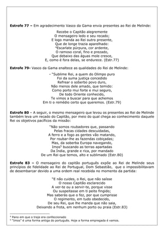 Estrofe 77 – Em agradecimento Vasco da Gama envia presentes ao Rei de Melinde:
Recebe o Capitão alegremente
O mensageiro ledo e seu recado;
E logo manda ao Rei outro presente,
Que de longe trazia aparelhado:
4Escarlate púrpura, cor ardente,
O ramoso coral, fino e prezado,
Que debaixo das águas mole cresce,
E, como é fora delas, se endurece. (Estr.77)
Estrofe 79- Vasco da Gama enaltece as qualidades do Rei de Melinde:
- “Sublime Rei, a quem do Olimpo puro
Foi da suma justiça concedido
Refrear o soberbo povo duro,
Não menos dele amado, que temido:
Como porto mui forte e mui seguro,
De todo Oriente conhecido,
Te vimos a buscar para que achemos
Em ti o remédio certo que queremos. (Estr.79)
Estrofe 80 – A seguir, o mesmo mensageiro que levou os presentes ao Rei de Melinde
também leva um recado do Capitão, por meio do qual chega ao conhecimento daquele
Rei os objetivos pacíficos da missão:
“Não somos roubadores que, passando
Pelas fracas cidades descuidadas,
A ferro e a fogo as gentes vão matando,
Por roubar-lhe as fazendas cobiçadas;
Mas, da soberba Europa navegando,
Imos5 buscando as terras apartadas
Da Índia, grande e rica, por mandado
De um Rei que temos, alto e sublimado (Estr.80)
Estrofe 83 – O mensageiro do capitão português expõe ao Rei de Melinde seus
princípios de fidelidade ao Rei de Portugual, Dom Sebastião, que o impossibilitavam
de desembarcar devido a uma ordem real recebida no momento da partida:
“E não cuides, o Rei, que não saísse
O nosso Capitão esclarecido
A ver-te ou a servir-te, porque visse
Ou suspeitasse em ti peito fingido;
Mas saberás que o fez, por que cumprisse
O regimento, em tudo obedecido,
De seu Rei, que lhe manda que não saia,
Deixando a frota, em nenhum porto ou praia (Estr.83)
4
Pano em que o traje era confeccionado
5
“Imos” é uma forma antiga do português. Hoje a forma empregada é vamos.
 