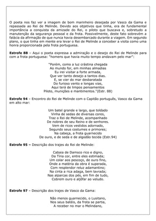 O poeta nos faz ver a imagem de bom marinheiro desejada por Vasco da Gama e
repassada ao Rei de Melinde. Devido aos objetivos que tinha, era de fundamental
importância a conquista da amizade do Rei, o piloto que buscava e, sobretudo a
manutenção da segurança pessoal e da frota. Possivelmente, deste fato sobrevém a
falácia da afirmação de que nunca havia desembarcado durante a viagem. Em segundo
plano, o que tinha em mente era levar o Rei de Melinde a conceber a visita como uma
honra proporcionada pela frota portuguesa.
Estrofe 88 – Aqui o poeta expressa a admiração e o desejo do Rei de Melinde para
com a frota portuguesa: “homens que havia muito tempo andavam pelo mar”:
“Porém, como a luz crástina chegada
Ao mundo for, em minhas almadias
Eu irei visitar a forte armada,
Que ver tanto desejo a tantos dias.
E, se vier do mar desbaratada
Do furioso vento e longas vias,
Aqui terá de limpos pensamentos
Piloto, munições e mantimentos."(Estr. 88)
Estrofe 94 – Encontro do Rei de Melinde com o Capitão português, Vasco da Gama
em alto mar:
Um batel grande e largo, que toldado
Vinha de sedas de diversas cores,
Traz o Rei de Melinde, acompanhado
De nobres de seu Reino e de senhores.
Vem de ricos vestidos adornado,
Segundo seus costumes e primores;
Na cabeça, a frota guarnecido
De ouro, e de seda e de algodão tecida (Estr.94)
Estrofe 95 – Descrição dos trajes do Rei de Melinde:
Cabaia de Damsco rico e digno,
Da Tíria cor, entre eles estimada;
Um colar aos pescoço, de ouro fino,
Onde a matéria da obra é superada,
Com resplendor reluz adamantino;
Na cinta a rica adaga, bem lavrada;
Nas alparcas dos pés, em fim de tudo,
Cobrem ouro e aljôfar ao veludo.
Estrofe 97 – Descrição dos trajes de Vasco da Gama:
Não menos guarnecido, o Lusitano,
Nos seus batéis, da frota se partia,
A receber no mar o Melindano,
 