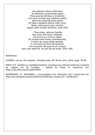 Em práticas o Mouro diferentes
Se deleitava, perguntando agora
Pelas guerras famosas e excelentes
Com povo havidas que a Mafoma adora;
Agora lhe pergunta pelas gentes
De toda a Hespéria última, onde mora;
Agora, pelos povos seus vizinhos,
Agora, pelos úmidos caminhos. (Estr.108)
- “Mas antes, valoroso Capitão,
Nos conta (lhe dizia), diligente,
Da terra tua o clima e região
Do mundo onde morais, distintamente;
E assim de vossa antiga geração,
E o princípio do Reino tão potente,
Com sucessos das guerras do começo,
Que, sem sabê-las, sei que são de preço; (Estr.109).
Referências
CAMÕES, Luís de. Os Lusíadas. 1ªedição.Cotia, SP: Pé da Letra, 2018. págs. 30-58.
PRETI, D.F. Camões e a realidade histórica: presença nas crônicas históricas e roteiros
de viagens em Os Lusíadas – estudo do Canto II. Disponível em:
https://pos.fflch.usp.br/node/39497.
HESPÉRIDES. In: WIKIPÉDIA: a enciclopédia livre. Wikipedia 2017. Disponível em:
https://pt.wikipedia.org/wiki/Hesp%C3%A9rides. Acesso em: 10/08/2021.
 