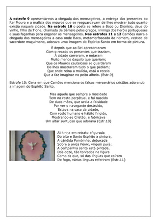 A estrofe 9 apresenta-nos a chegada dos mensageiros, a entrega dos presentes ao
Rei Mouro e a malícia dos mouros que se resguardavam de lhes mostrar tudo quanto
existia naquela cidade. Na estrofe 10 o poeta se refere a Baco ou Dionísio, deus do
vinho, filho de Tione, chamada de Sêmele pelos gregos, inimigo dos heróis portugueses
e suas façanhas para enganar os mensageiros. Nas estrofes 11 e 12 Camões narra a
chegada dos mensageiros a casa onde Baco, metamorfoseado de homem, vestido de
sacerdote muçulmano, adorava uma imagem do Espírito Santo em forma de pintura.
E depois que ao Rei apresentaram
Com o recado os presentes que traziam,
À cidade correram, e notaram
Muito menos daquilo que queriam;
Que os Mouros cautelosos se guardaram
De lhes mostrarem tudo o que pediam;
Que onde reina a malícia, está o receio
Que a faz imaginar no peito alheio. (Estr.9)
Estrofe 10: Cena em que Camões menciona os falsos mercenários cristãos adorando
a imagem do Espírito Santo.
Mas aquele que sempre a mocidade
Tem no rosto perpétua, e foi nascido
De duas mães, que urdia a falsidade
Por ver o navegante destruído,
Estava na casa da cidade,
Com rosto humano e hábito fingido,
Mostrando-se Cristão, e fabricava
Um altar suntuoso que adorava (Estr.10)
Ali tinha em retrato afigurada
Do alto e Santo Espírito a pintura,
A cândida Pombinha, debuxada
Sobre a única Fênix, virgem pura;
A companhia santa está pintada,
Dos doze, tão torvados na figura
Como os que, só das línguas que caíram
De fogo, várias línguas referiram (Estr.11)
 
