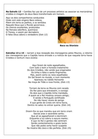 Na Estrofe 12 – Camões faz uso de um processo artístico ao associar os mercenários
cristãos à imagem do deus Baco transformado em homem.
Aqui os dois companheiros conduzidos
Onde com este engano Baco estava,
Põem em terra os joelhos, e os sentidos
Naquele Deus que o Mundo governava.
Os cheiros excelentes, produzidos
Na Pancaia odorífera, queimava
O Tioneu, e assim por derradeiro
O falso Deus adora o verdadeiro (Estr.12)
Baco ou Dionísio
Estrofes 13 a 15 – narram a boa recepção dos mensageiros pelos Mouros, o retorno
dos mensageiros que o Capitão havia enviado e a notícia de que naquela terra havia
Cristãos e nenhum risco existia:
Aqui foram de noite agasalhados,
Com todo o bom e honesto tratamento
Os dois Cristãos, não vendo que enganados
Os tinha o falso e santo fingimento.
Mas, assim como os raios espalhados
Do Sol foram no mundo, e num momento
Apareceu no rúbido Horizonte
Na moça de Titão a roxa fronte, (Estr.13)
Tornam da terra os Mouros com recado
Do Rei para que entrassem, e consigo
Os dois que o Capitão tinha mandado,
A quem se o Rei mostrou sincero amigo;
E sendo o Português certificado
De não haver receio de perigo
E que gente de Cristo em terra havia,
Dentro no salso rio entrar queria. (Estr.14)
Dizem-lhe os que mandou que em terra viram
Sacras aras e sacerdote santo;
Que ali se agasalharam e dormiram
Enquanto a luz cobriu o escuro manto:
E que no Rei e gentes não sentiram
Senão contentamento e gosto tanto
Que não podia certo haver suspeita
Na mostra tão clara e tão perfeita. (Estr.15)
 