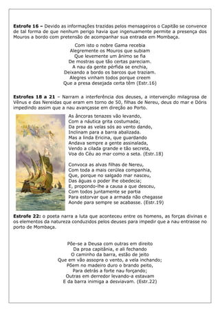 Estrofe 16 – Devido as informações trazidas pelos mensageiros o Capitão se convence
de tal forma de que nenhum perigo havia que ingenuamente permite a presença dos
Mouros a bordo com pretensão de acompanhar sua entrada em Mombaça.
Com isto o nobre Gama recebia
Alegremente os Mouros que subiam
Que levemente um ânimo se fia
De mostras que tão certas pareciam.
A nau da gente pérfida se enchia,
Deixando a bordo os barcos que traziam.
Alegres vinham todos porque creem
Que a presa desejada certa têm (Estr.16)
Estrofes 18 a 21 – Narram a interferência dos deuses, a intervenção milagrosa de
Vênus e das Nereidas que eram em torno de 50, filhas de Nereu, deus do mar e Dóris
impedindo assim que a nau avançasse em direção ao Porto.
As âncoras tenazes vão levando,
Com a náutica grita costumada;
Da proa as velas sós ao vento dando,
Inclinam para a barra abalizada.
Mas a linda Ericina, que guardando
Andava sempre a gente assinalada,
Vendo a cilada grande e tão secreta,
Voa do Céu ao mar como a seta. (Estr.18)
Convoca as alvas filhas de Nereu,
Com toda a mais cerúlea companhia,
Que, porque no salgado mar nasceu,
Das águas o poder lhe obedecia;
E, propondo-lhe a causa a que desceu,
Com todos juntamente se partia
Para estorvar que a armada não chegasse
Aonde para sempre se acabasse. (Estr.19)
Estrofe 22: o poeta narra a luta que aconteceu entre os homens, as forças divinas e
os elementos da natureza conduzidos pelos deuses para impedir que a nau entrasse no
porto de Mombaça.
Põe-se a Deusa com outras em direito
Da proa capitânia, e ali fechando
O caminho da barra, estão de jeito
Que em vão assopra o vento, a vela inchando;
Põem no madeiro duro o brando peito,
Para detrás a forte nau forçando;
Outras em derredor levando-a estavam
E da barra inimiga a desviavam. (Estr.22)
 