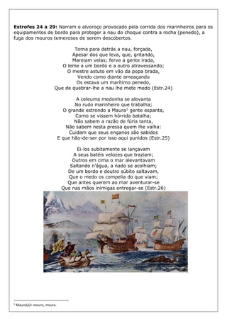 Estrofes 24 a 29: Narram o alvoroço provocado pela corrida dos marinheiros para os
equipamentos de bordo para proteger a nau do choque contra a rocha (penedo), a
fuga dos mouros temerosos de serem descobertos.
Torna para detrás a nau, forçada,
Apesar dos que leva, que, gritando,
Mareiam velas; ferve a gente irada,
O leme a um bordo e a outro atravessando;
O mestre astuto em vão da popa brada,
Vendo como diante ameaçando
Os estava um marítimo penedo,
Que de quebrar-lhe a nau lhe mete medo (Estr.24)
A celeuma medonha se alevanta
No rudo marinheiro que trabalha;
O grande estrondo a Maura1 gente espanta,
Como se vissem hórrida batalha;
Não sabem a razão de fúria tanta,
Não sabem nesta pressa quem lhe valha:
Cuidam que seus enganos são sabidos
E que hão-de-ser por isso aqui punidos (Estr.25)
Ei-los subitamente se lançavam
A seus batéis velozes que traziam;
Outros em cima o mar alevantavam
Saltando n’água, a nado se acolhiam;
De um bordo e doutro súbito saltavam,
Que o medo os compelia do que viam;
Que antes querem ao mar aventurar-se
Que nas mãos inimigas entregar-se (Estr.26)
1
Mauro(a)= mouro, moura.
 