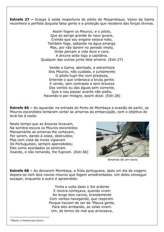 Estrofe 27 – Graças à saída inoportuna do piloto de Moçambique, Vasco da Gama
reconhece a perfídia daquela falsa gente e a proteção que recebera das forças divinas.
Assim fogem os Mouros; e o piloto,
Que ao perigo grande às naus guiara,
Crendo que seu engano estava noto,
Também foge, saltando na água amarga.
Mas, por não darem no penedo imoto,
Onde percam a vida doce e cara,
A âncora solta logo a capitânia.
Qualquer das outras junto dela amaina. (Estr.27)
Vendo o Gama, atentado, a estranheza
Dos Mouros, não cuidada, e juntamente
O piloto fugir-lhe com presteza,
Entende o que ordenava a bruta gente;
E vendo, sem contraste e sem braveza
Dos ventos ou das águas sem corrente,
Que a nau passar avante não podia,
Havendo-o por milagre, assim dizia: (Estr.28)
Estrofe 66 – Ao aguardar na entrada do Porto de Mombaça a ocasião de partir, os
Mouros escondidos tentaram cortar as amarras da embarcação, com o objetivo de
levá-los à costa:
Neste tempo que as âncoras levavam,
Na sombra escura os Mouros escondidos
Mansamente as amarras lhe cortavam,
Por serem, dando à costa, destruídos;
Mas com vista de linces vigiavam
Os Portugueses, sempre apercebidos;
Eles como acordados os sentiram
Voando, e não remando, lhe fugiram. (Estr.66)
Amarras de um navio
Estrofe 68 – Ao deixarem Mombaça, a frota portuguesa, após um dia de viagem,
depara-se com dois navios mouros que fogem amedrontados. Um deles consegue
escapar, enquanto o outro é apreendido:
Tinha a volta dado o Sol ardente
E noutra começava, quando viram
Ao longe dois navios, brandamente
Com ventos navegando, que respiram.
Porque haviam de ser da 2Maura gente,
Para eles arribando, as velas viram.
Um, de temor do mal que arreceava,
2
Maura: o mesmo que moura
 