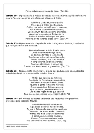 Por se salvar a gente à costa dava. (Estr.68)
Estrofe 69 – O poeta narra o motivo que levou Vasco da Gama a aprisionar o navio
mouro: “desejava apenas um piloto que o levasse à Índia.
E como o Gama muito desejasse
Piloto para a Índia, que buscava,
Cuidou que entre estes Mouros o tomasse,
Mas não lhe sucedeu como cuidava;
Que nenhum deles há que lhe ensinasse
A que parte dos céus a Índia estava;
Porém dizem-lhe todos que tem perto
Melinde, onde acharão piloto certo. (Estr.70)
Estrofe 73 – O poeta narra a chegada da frota portuguesa a Melinde, cidade esta
que festejava neste dia a Páscoa.
Quando chegava a frota àquela parte
Onde o Reino Melinde já se via,
De toldos adornada e leda de arte
Que bem mostra estimar o Santo dia.
Treme a bandeira, voa o estandarte,
A cor purpúrea ao longe aparecia;
Soam os atambores e pandeiros;
E assim entravam ledos3 e guerreiros. (Estr.73).
Estrofe 75 – Nesta estrofe é bem visível a fama dos portugueses, engrandecidos
pelos feitos heróicos e reconhecida pelo Rei Mouro:
O Rei, que já sabia da nobreza
Que tanto os Portugueses engrandece
Tomarem o seu porto tanto preza
Quanto a gente fortíssima merece;
E com verdadeiro ânimo e pureza,
Que os peitos generosos enobrece,
Lhe manda rogar muito que saíssem
Para que de seus reinos se servissem. (Estr.75)
Estrofe 76 – Em Melinde os nobres cavaleiros são recebidos com presentes
oferecidos pelo soberano Mouro:
São oferecimentos verdadeiros
E palavras sinceras, não dobradas,
As que o Rei manda aos nobres cavaleiros
Que tanto mar e terras têm passadas.
Manda-lhe mais lanígeros carneiros
E galinhas domésticas cevadas,
Com as frutas que na terra havia
E a vontade à dádiva excedia. (Estr. 76).
3
Ledos: felizes, alegres, jubilosos
 