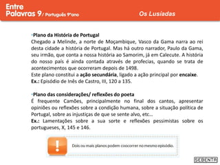 •Plano da História de Portugal
Chegado a Melinde, a norte de Moçambique, Vasco da Gama narra ao rei
desta cidade a história de Portugal. Mas há outro narrador, Paulo da Gama,
seu irmão, que conta a nossa história ao Samorim, já em Calecute. A história
do nosso país é ainda contada através de profecias, quando se trata de
acontecimentos que ocorreram depois de 1498.
Este plano constitui a ação secundária, ligado a ação principal por encaixe.
Ex.: Episódio de Inês de Castro, III, 120 a 135.
•Plano das considerações/ reflexões do poeta
É frequente Camões, principalmente no final dos cantos, apresentar
opiniões ou reflexões sobre a condição humana, sobre a situação política de
Portugal, sobre as injustiças de que se sente alvo, etc…
Ex.: Lamentações sobre a sua sorte e reflexões pessimistas sobre os
portugueses, X, 145 e 146.
Os Lusíadas
 