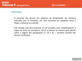 Mitologia
 A presença dos deuses nas epopeias da Antiguidade, em contínua
interação com os humanos, era uma constante em epopeias como a
Ilíada, a Odisseia ou a Eneida.
 Esta relação está bem presente em Os Lusíadas, pois, imediatamente a
seguir ao início da narração (I, 19) já os deuses se reúnem para decidir
sobre a viagem dos portugueses (I, 19 a 41 – primeiro Consílio dos
Deuses no Olimpo).
Os Lusíadas
 