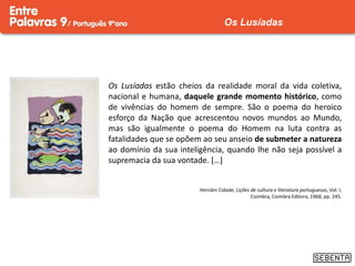 Os Lusíadas estão cheios da realidade moral da vida coletiva,
nacional e humana, daquele grande momento histórico, como
de vivências do homem de sempre. São o poema do heroico
esforço da Nação que acrescentou novos mundos ao Mundo,
mas são igualmente o poema do Homem na luta contra as
fatalidades que se opõem ao seu anseio de submeter a natureza
ao domínio da sua inteligência, quando lhe não seja possível a
supremacia da sua vontade. […]
Hernâni Cidade, Lições de cultura e literatura portuguesas, Vol. I,
Coimbra, Coimbra Editora, 1968, pp. 245.
Os Lusíadas
 