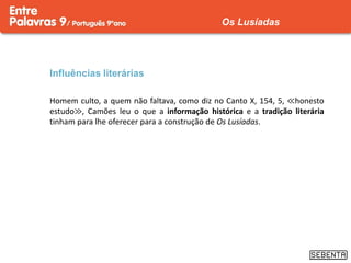 Influências literárias
Homem culto, a quem não faltava, como diz no Canto X, 154, 5, ≪honesto
estudo≫, Camões leu o que a informação histórica e a tradição literária
tinham para lhe oferecer para a construção de Os Lusíadas.
Os Lusíadas
 