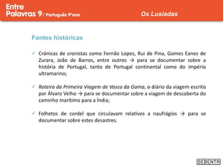 Fontes históricas
 Crónicas de cronistas como Fernão Lopes, Rui de Pina, Gomes Eanes de
Zurara, João de Barros, entre outros → para se documentar sobre a
história de Portugal, tanto de Portugal continental como do império
ultramarino;
 Roteiro da Primeira Viagem de Vasco da Gama, o diário da viagem escrito
por Álvaro Velho → para se documentar sobre a viagem de descoberta do
caminho marítimo para a Índia;
 Folhetos de cordel que circulavam relativos a naufrágios → para se
documentar sobre estes desastres.
Os Lusíadas
 