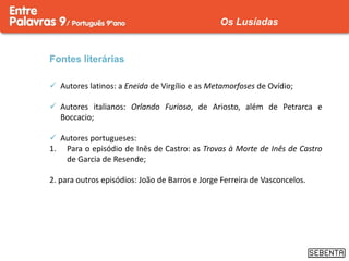Fontes literárias
 Autores latinos: a Eneida de Virgílio e as Metamorfoses de Ovídio;
 Autores italianos: Orlando Furioso, de Ariosto, além de Petrarca e
Boccacio;
 Autores portugueses:
1. Para o episódio de Inês de Castro: as Trovas à Morte de Inês de Castro
de Garcia de Resende;
2. para outros episódios: João de Barros e Jorge Ferreira de Vasconcelos.
Os Lusíadas
 
