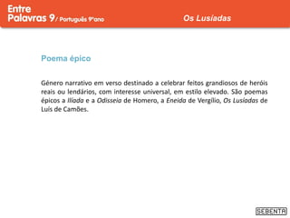 Poema épico
Género narrativo em verso destinado a celebrar feitos grandiosos de heróis
reais ou lendários, com interesse universal, em estilo elevado. São poemas
épicos a Ilíada e a Odisseia de Homero, a Eneida de Vergílio, Os Lusíadas de
Luís de Camões.
Os Lusíadas
 