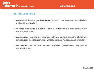 Estrutura externa
 A obra está dividida em dez cantos, cada um com um número variável de
estâncias ou estrofes;
 O canto mais curto é o sétimo, com 87 estâncias e o mais extenso é o
décimo, com 156;
 As estâncias são oitavas, apresentando o esquema rimático abababcc,
rima cruzada nos seis primeiros versos e emparelhada nos dois últimos;
 Os versos são de dez sílabas métricas (decassílabos ou versos
decassilábicos).
Os Lusíadas
 