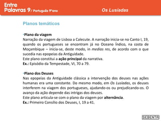 Planos temáticos
•Plano da viagem
Narração da viagem de Lisboa a Calecute. A narração inicia-se no Canto I, 19,
quando os portugueses se encontram já no Oceano Índico, na costa de
Moçambique – inicia-se, deste modo, in medias res, de acordo com o que
sucedia nas epopeias da Antiguidade.
Este plano constitui a ação principal da narrativa.
Ex.: Episódio da Tempestade, VI, 70 a 79.
•Plano dos Deuses
Nas epopeias da Antiguidade clássica a intervenção dos deuses nas ações
humanas era uma constante. Do mesmo modo, em Os Lusíadas, os deuses
interferem na viagem dos portugueses, ajudando-os ou prejudicando-os. O
avanço da ação depende das intrigas dos deuses.
Este plano articula-se com o plano da viagem por alternância.
Ex.: Primeiro Consílio dos Deuses, I, 19 a 41.
Os Lusíadas
 